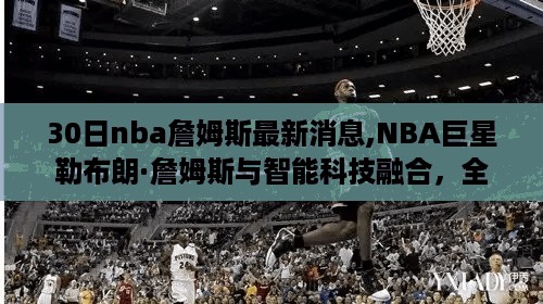 NBA巨星勒布朗·詹姆斯与智能科技融合，最新NBA詹姆斯智能体验系统亮点揭秘