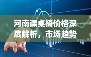 河南课桌椅价格深度解析，市场趋势、价格区间及影响因素一网打尽